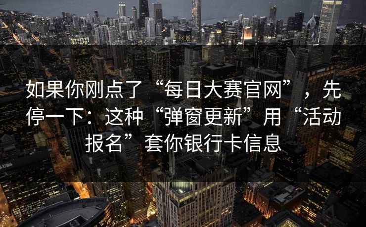 如果你刚点了“每日大赛官网”，先停一下：这种“弹窗更新”用“活动报名”套你银行卡信息