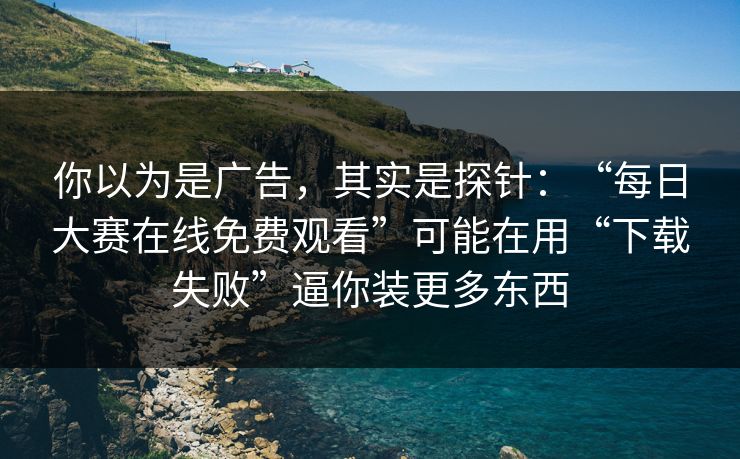 你以为是广告，其实是探针：“每日大赛在线免费观看”可能在用“下载失败”逼你装更多东西