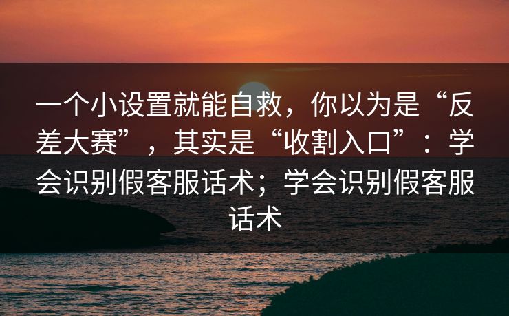 一个小设置就能自救，你以为是“反差大赛”，其实是“收割入口”：学会识别假客服话术；学会识别假客服话术