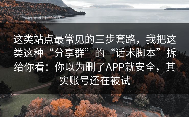 这类站点最常见的三步套路，我把这类这种“分享群”的“话术脚本”拆给你看：你以为删了APP就安全，其实账号还在被试
