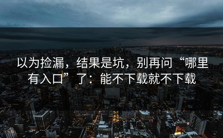 以为捡漏，结果是坑，别再问“哪里有入口”了：能不下载就不下载