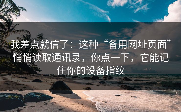我差点就信了：这种“备用网址页面”悄悄读取通讯录，你点一下，它能记住你的设备指纹