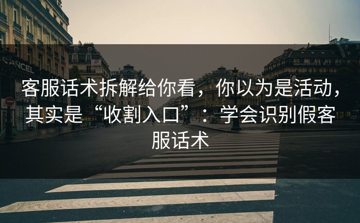 客服话术拆解给你看，你以为是活动，其实是“收割入口”：学会识别假客服话术