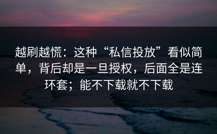 越刷越慌：这种“私信投放”看似简单，背后却是一旦授权，后面全是连环套；能不下载就不下载