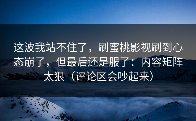 这波我站不住了，刷蜜桃影视刷到心态崩了，但最后还是服了：内容矩阵太狠（评论区会吵起来）