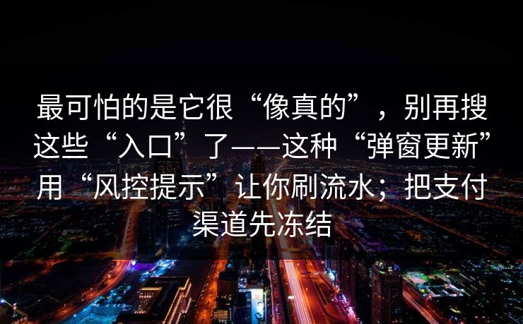 最可怕的是它很“像真的”，别再搜这些“入口”了——这种“弹窗更新”用“风控提示”让你刷流水；把支付渠道先冻结