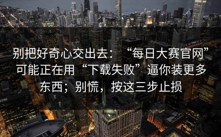 别把好奇心交出去：“每日大赛官网”可能正在用“下载失败”逼你装更多东西；别慌，按这三步止损