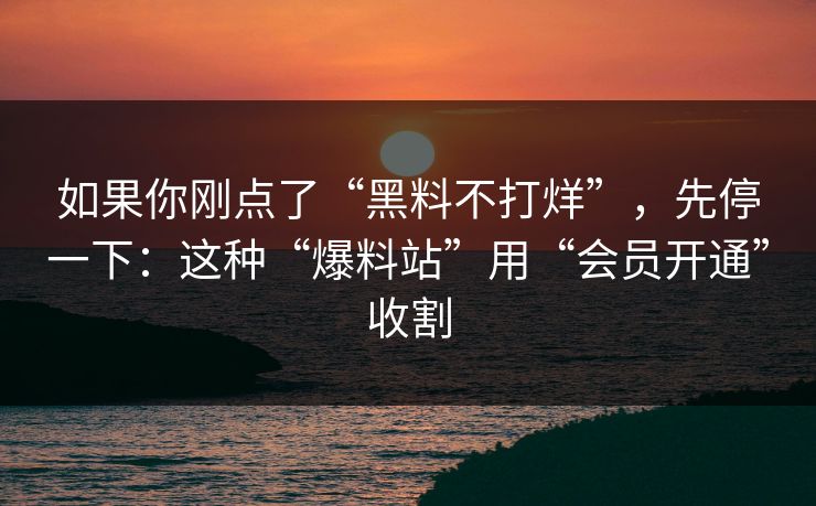 如果你刚点了“黑料不打烊”，先停一下：这种“爆料站”用“会员开通”收割