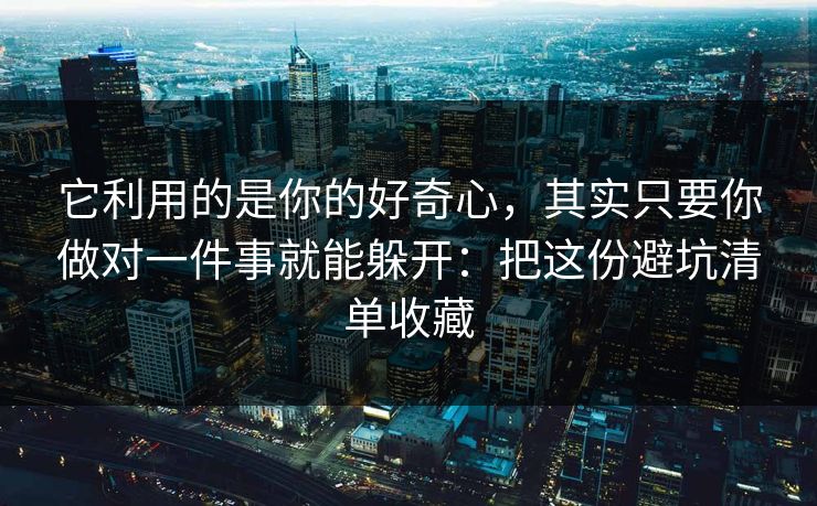 它利用的是你的好奇心，其实只要你做对一件事就能躲开：把这份避坑清单收藏