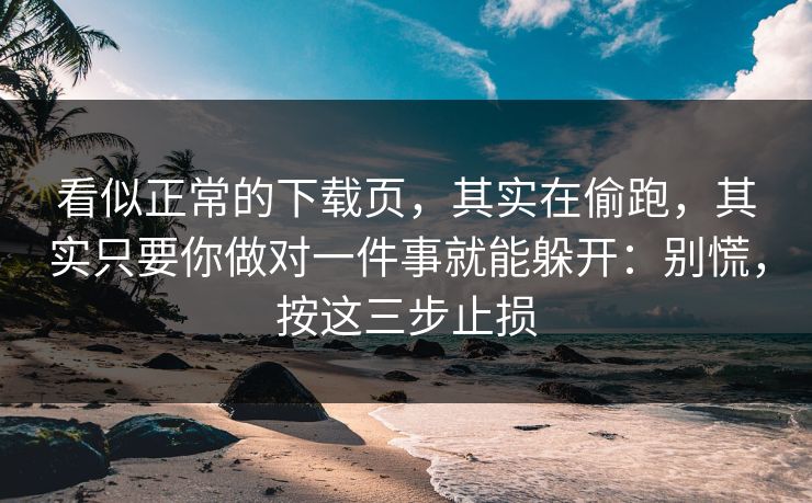 看似正常的下载页，其实在偷跑，其实只要你做对一件事就能躲开：别慌，按这三步止损