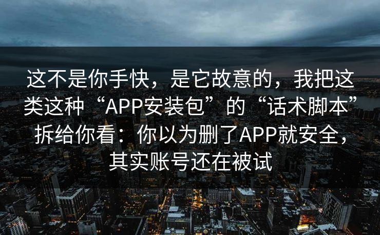 这不是你手快，是它故意的，我把这类这种“APP安装包”的“话术脚本”拆给你看：你以为删了APP就安全，其实账号还在被试