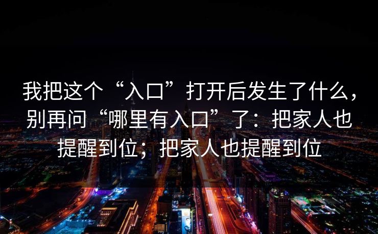 我把这个“入口”打开后发生了什么，别再问“哪里有入口”了：把家人也提醒到位；把家人也提醒到位