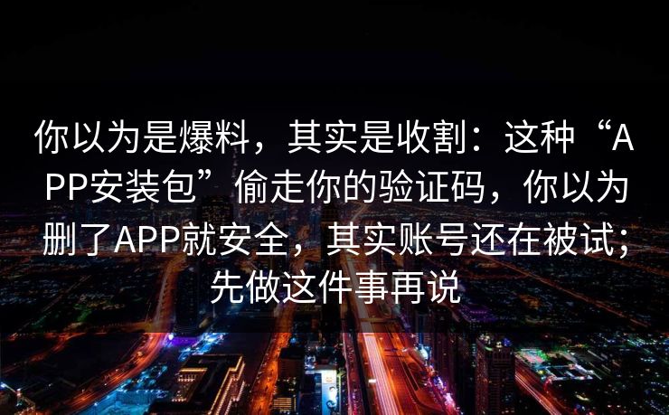 你以为是爆料，其实是收割：这种“APP安装包”偷走你的验证码，你以为删了APP就安全，其实账号还在被试；先做这件事再说
