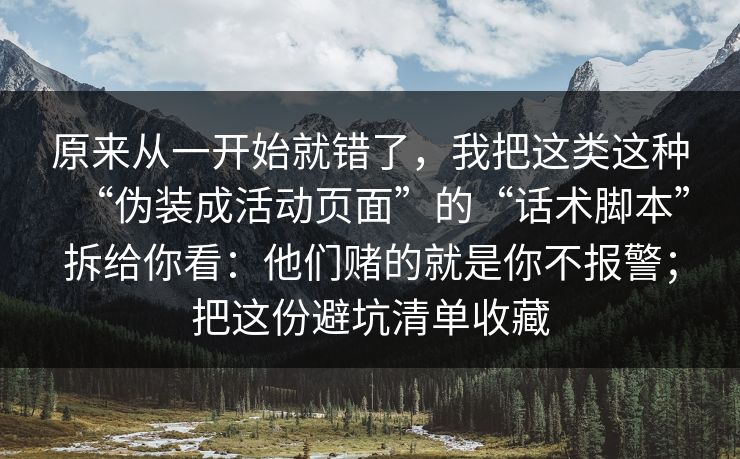 原来从一开始就错了，我把这类这种“伪装成活动页面”的“话术脚本”拆给你看：他们赌的就是你不报警；把这份避坑清单收藏