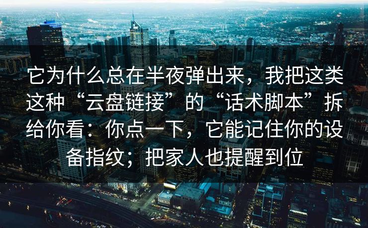 它为什么总在半夜弹出来，我把这类这种“云盘链接”的“话术脚本”拆给你看：你点一下，它能记住你的设备指纹；把家人也提醒到位