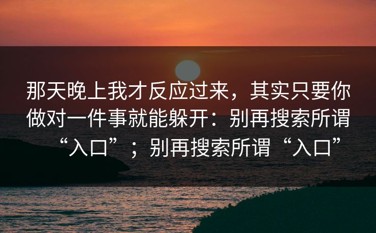 那天晚上我才反应过来，其实只要你做对一件事就能躲开：别再搜索所谓“入口”；别再搜索所谓“入口”