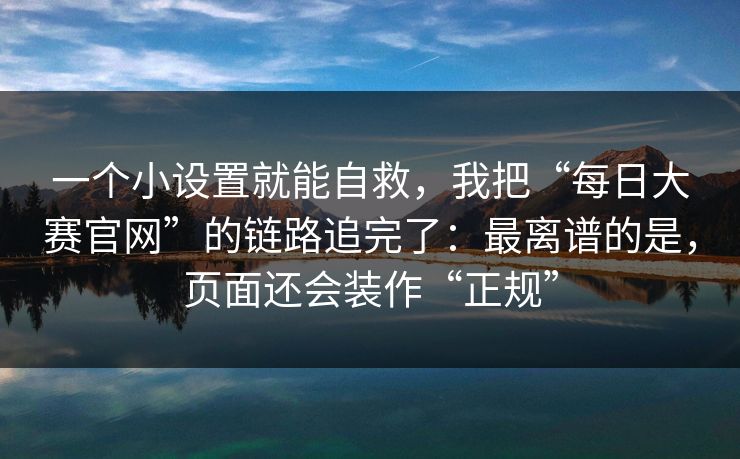 一个小设置就能自救，我把“每日大赛官网”的链路追完了：最离谱的是，页面还会装作“正规”