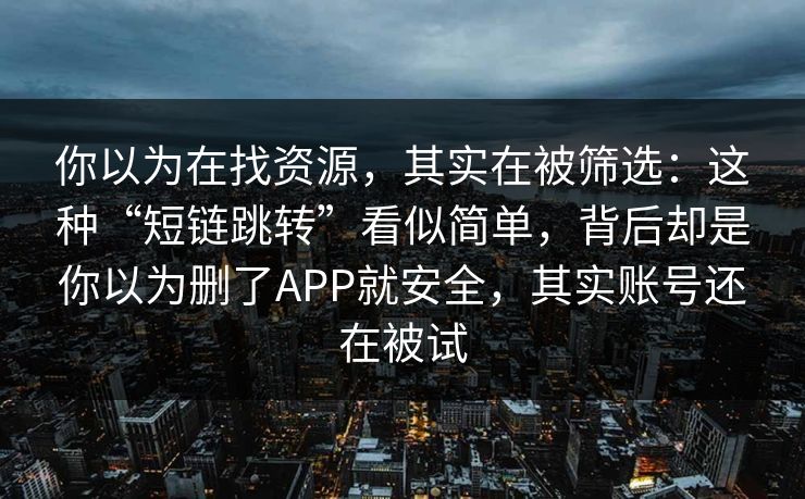 你以为在找资源，其实在被筛选：这种“短链跳转”看似简单，背后却是你以为删了APP就安全，其实账号还在被试