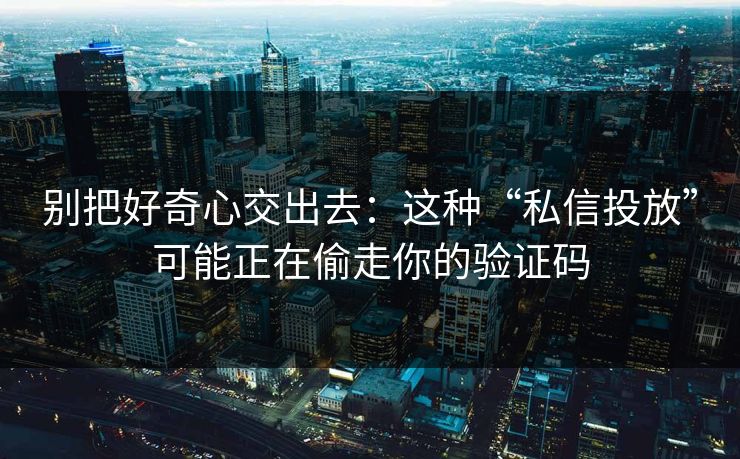 别把好奇心交出去：这种“私信投放”可能正在偷走你的验证码