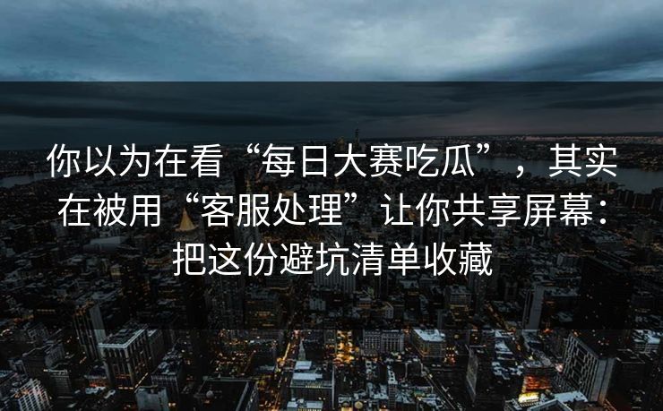 你以为在看“每日大赛吃瓜”，其实在被用“客服处理”让你共享屏幕：把这份避坑清单收藏