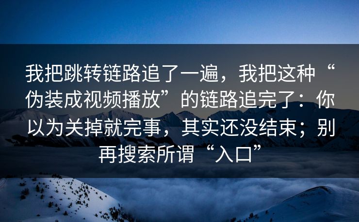 我把跳转链路追了一遍，我把这种“伪装成视频播放”的链路追完了：你以为关掉就完事，其实还没结束；别再搜索所谓“入口”