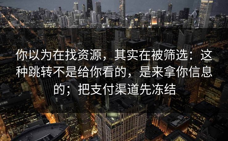 你以为在找资源，其实在被筛选：这种跳转不是给你看的，是来拿你信息的；把支付渠道先冻结