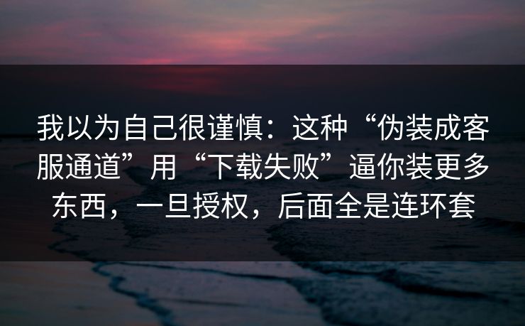我以为自己很谨慎：这种“伪装成客服通道”用“下载失败”逼你装更多东西，一旦授权，后面全是连环套
