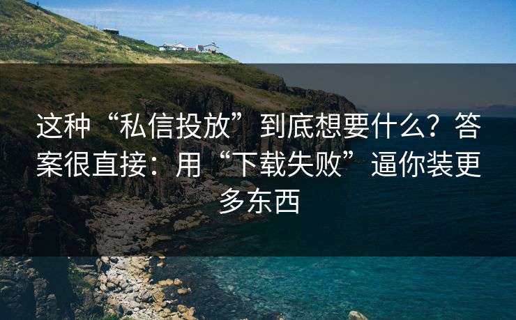 这种“私信投放”到底想要什么？答案很直接：用“下载失败”逼你装更多东西