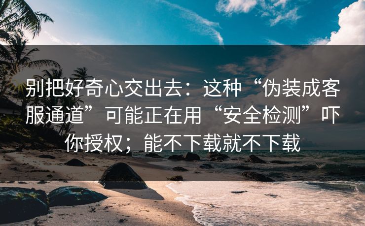 别把好奇心交出去：这种“伪装成客服通道”可能正在用“安全检测”吓你授权；能不下载就不下载