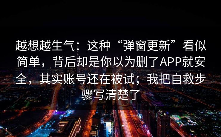 越想越生气：这种“弹窗更新”看似简单，背后却是你以为删了APP就安全，其实账号还在被试；我把自救步骤写清楚了