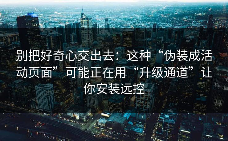 别把好奇心交出去：这种“伪装成活动页面”可能正在用“升级通道”让你安装远控