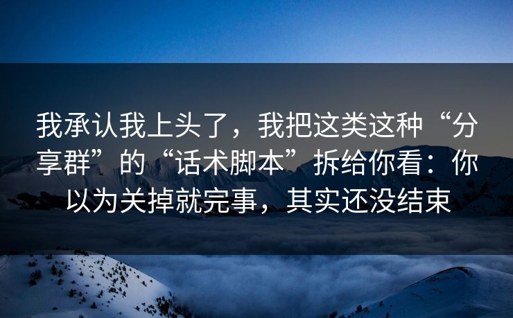 我承认我上头了，我把这类这种“分享群”的“话术脚本”拆给你看：你以为关掉就完事，其实还没结束