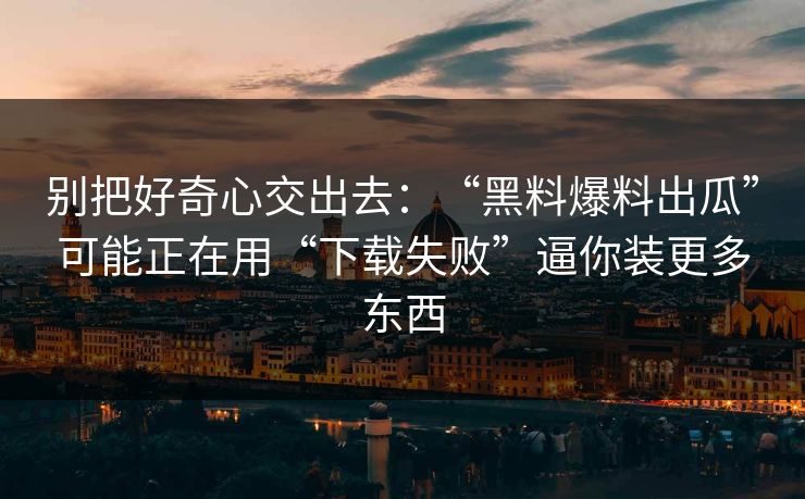 别把好奇心交出去：“黑料爆料出瓜”可能正在用“下载失败”逼你装更多东西