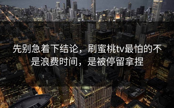 先别急着下结论，刷蜜桃tv最怕的不是浪费时间，是被停留拿捏