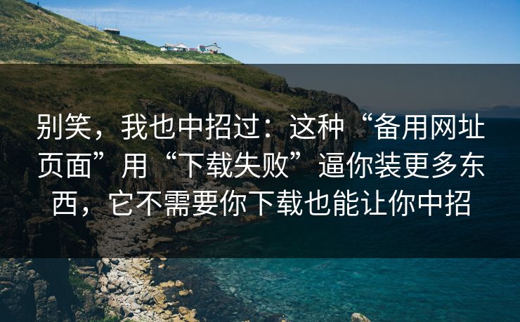 别笑，我也中招过：这种“备用网址页面”用“下载失败”逼你装更多东西，它不需要你下载也能让你中招
