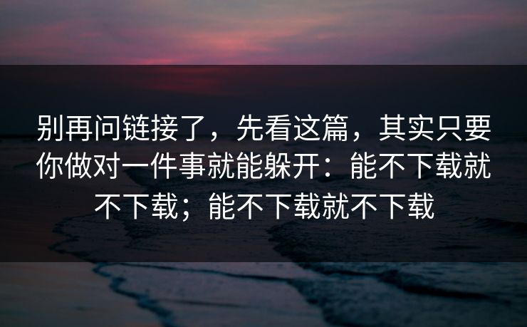 别再问链接了，先看这篇，其实只要你做对一件事就能躲开：能不下载就不下载；能不下载就不下载