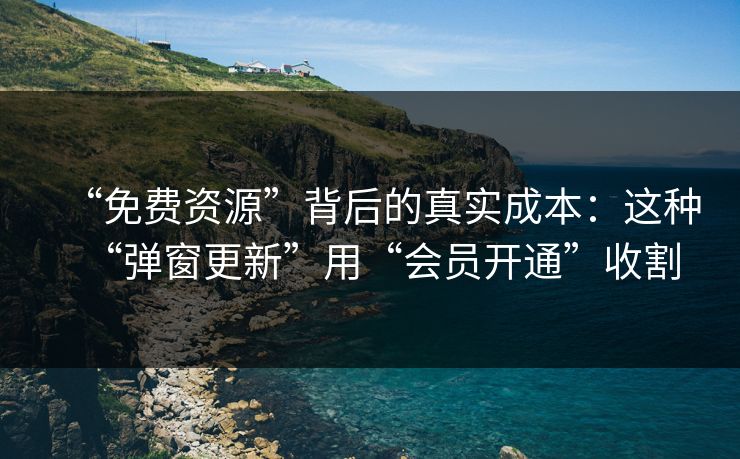 “免费资源”背后的真实成本：这种“弹窗更新”用“会员开通”收割