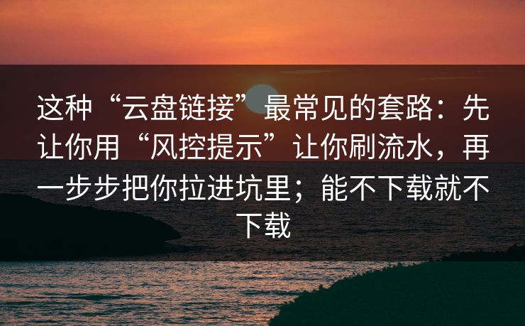 这种“云盘链接”最常见的套路：先让你用“风控提示”让你刷流水，再一步步把你拉进坑里；能不下载就不下载