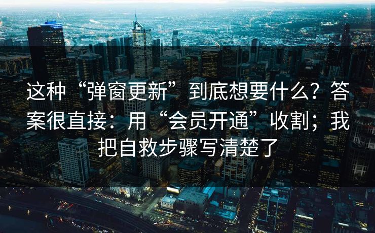 这种“弹窗更新”到底想要什么？答案很直接：用“会员开通”收割；我把自救步骤写清楚了