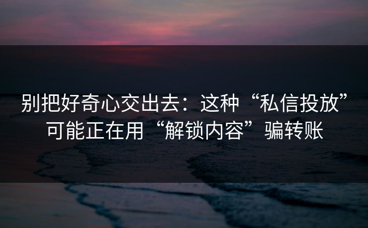 别把好奇心交出去：这种“私信投放”可能正在用“解锁内容”骗转账