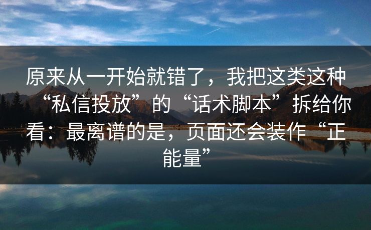 原来从一开始就错了，我把这类这种“私信投放”的“话术脚本”拆给你看：最离谱的是，页面还会装作“正能量”
