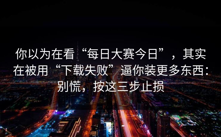 你以为在看“每日大赛今日”，其实在被用“下载失败”逼你装更多东西：别慌，按这三步止损