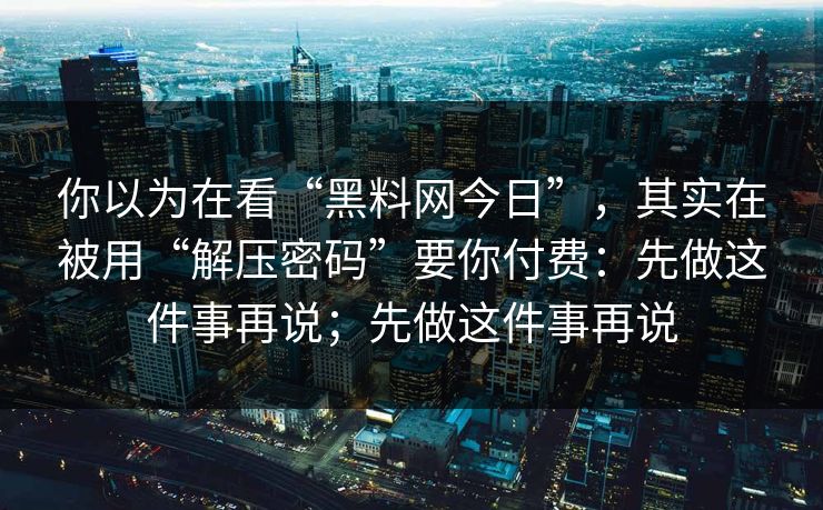 你以为在看“黑料网今日”，其实在被用“解压密码”要你付费：先做这件事再说；先做这件事再说