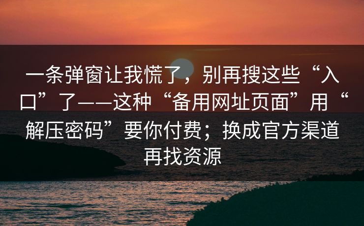 一条弹窗让我慌了，别再搜这些“入口”了——这种“备用网址页面”用“解压密码”要你付费；换成官方渠道再找资源