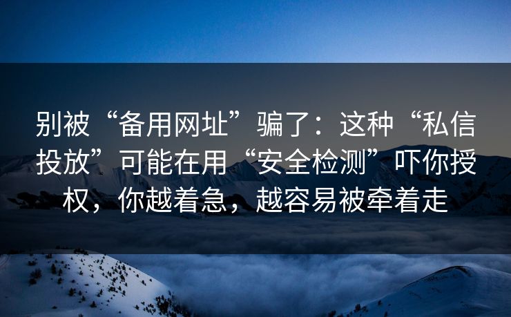 别被“备用网址”骗了：这种“私信投放”可能在用“安全检测”吓你授权，你越着急，越容易被牵着走