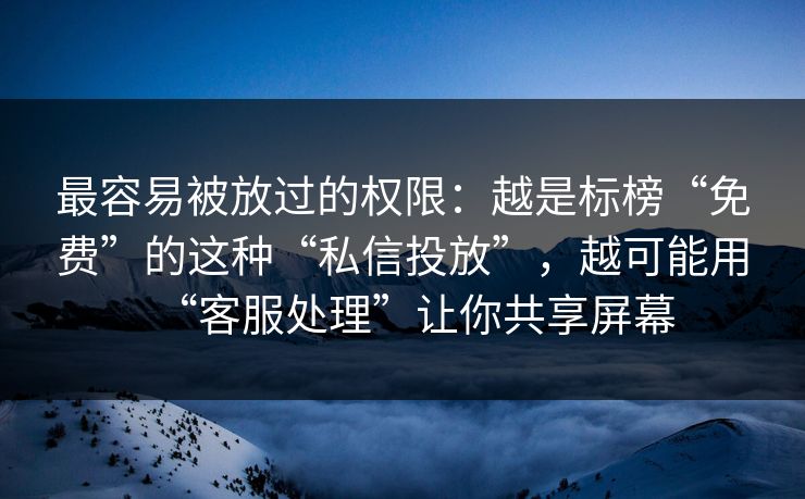 最容易被放过的权限：越是标榜“免费”的这种“私信投放”，越可能用“客服处理”让你共享屏幕