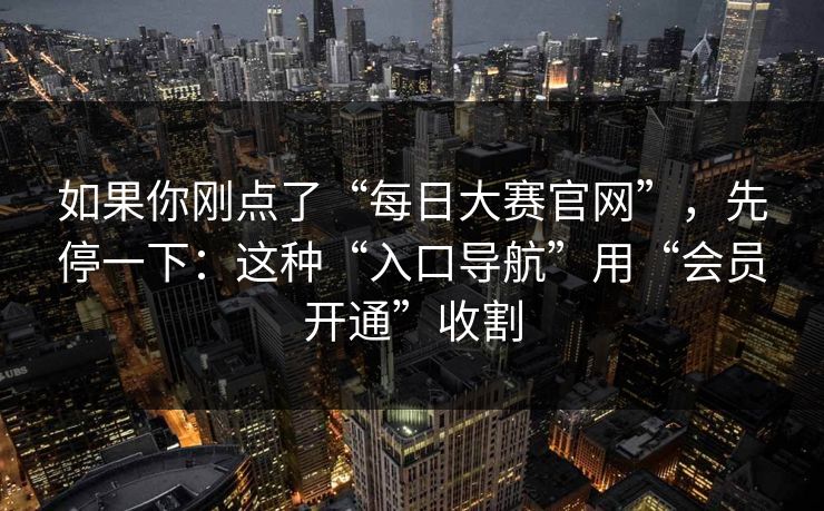 如果你刚点了“每日大赛官网”，先停一下：这种“入口导航”用“会员开通”收割