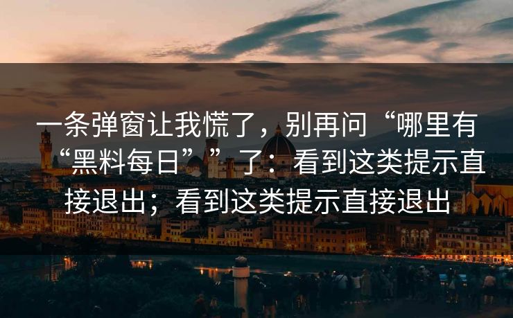 一条弹窗让我慌了，别再问“哪里有“黑料每日””了：看到这类提示直接退出；看到这类提示直接退出