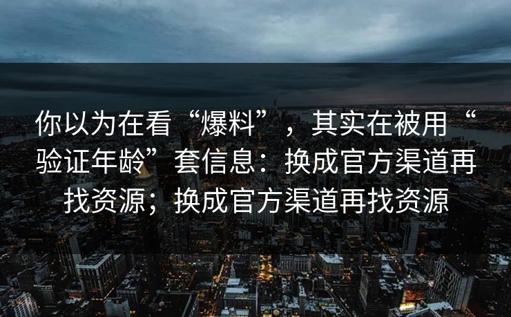 你以为在看“爆料”，其实在被用“验证年龄”套信息：换成官方渠道再找资源；换成官方渠道再找资源