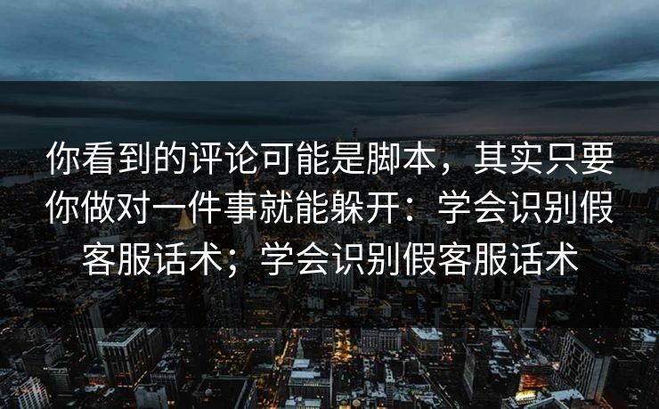 你看到的评论可能是脚本，其实只要你做对一件事就能躲开：学会识别假客服话术；学会识别假客服话术